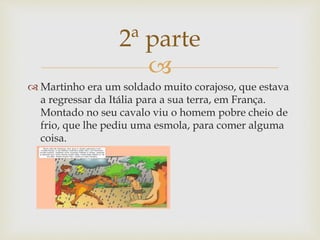 
 Martinho era um soldado muito corajoso, que estava
a regressar da Itália para a sua terra, em França.
Montado no seu cavalo viu o homem pobre cheio de
frio, que lhe pediu uma esmola, para comer alguma
coisa.
2ª parte
 