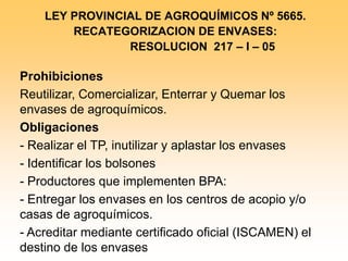 LEY PROVINCIAL DE AGROQUÍMICOS Nº 5665. 
RECATEGORIZACION DE ENVASES: 
RESOLUCION 217 – I – 05 
Prohibiciones 
Reutilizar, Comercializar, Enterrar y Quemar los envases de agroquímicos. 
Obligaciones 
- Realizar el TP, inutilizar y aplastar los envases 
- Identificar los bolsones 
- Productores que implementen BPA: 
- Entregar los envases en los centros de acopio y/o casas de agroquímicos. 
- Acreditar mediante certificado oficial (ISCAMEN) el destino de los envases 
 