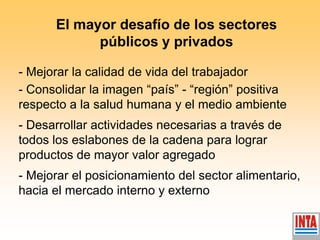 - Mejorar la calidad de vida del trabajador - Consolidar la imagen “país” - “región” positiva respecto a la salud humana y el medio ambiente - Desarrollar actividades necesarias a través de todos los eslabones de la cadena para lograr productos de mayor valor agregado - Mejorar el posicionamiento del sector alimentario, hacia el mercado interno y externo 
El mayor desafío de los sectores públicos y privados  