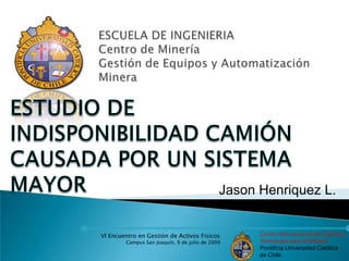 ESCUELA DE INGENIERIA Centro de MineríaGestión de Equipos y Automatización Minera ESTUDIO DE INDISPONIBILIDAD CAMIÓN CAUSADA POR UN SISTEMA MAYOR Jason Henriquez L. 