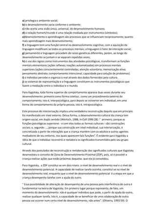 a) privilegia o ambiente social;
b) o desenvolvimento varia conforme o ambiente;
c) não aceita uma visão única, universal, do desenvolvimento humano;
d) a relação homem/mundo é uma relação mediada por instrumentos (símbolos);
e)desenvolvimento e aprendizagem são processos que se influenciam reciprocamente; quanto
mais aprendizagem mais desenvolvimento;
f) a linguagem tem uma função central no desenvolvimento cognitivo, com a aquisição da
linguagem modificam-se todos os processos mentais; a linguagem é fator de interação social;
g) pensamento e linguagem procedem de raízes genéticas diferentes, porém, ao longo do
desenvolvimento se juntam e se separam repetidas vezes;
h) o uso dos signos como instrumentos das atividades psicológicas, transformam as funções
mentais elementares (ações reflexas; reações automatizadas) em processos mentais
superiores (ações conscientemente controladas; atenção voluntária; memorização ativa;
pensamento abstrato; comportamento intencional; capacidade para solução de problemas).
i) o indivíduo percebe e organiza o real através dos dados fornecidos pela cultura.
j) os sistemas de representação e a linguagem constituem os instrumentos psicológicos que
fazem a mediação entre o indivíduo e o mundo.

Para Vygotsky, toda forma superior de comportamento aparece duas vezes durante seu
desenvolvimento: primeiro como forma coletiva , como um procedimento externo do
comportamento, isto é, interpsicológica, para depois se converter em individual, em uma
forma de comportamento da própria pessoa, isto é, intrapsicológica.

Este processo de interiorização implica uma verdadeira reconstrução daquilo que em princípio
foi manifestado em nível externo. Dessa forma, o desenvolvimento cultural da criança tem
origem social, em duplo sentido (Wertsch, 1988, In Coll 1996:28) :" primeiro, porque as
funções psicológicas superiores - e com elas todas as formas culturais - são construções
sociais; e, segundo ..., porque sua construção em nível individual, sua interiorização, é
concretizada a partir de interações que a criança mantém com os adultos e outros agentes
mediadores de seu entorno, nos quais aparecem tais funções". É evidente para Vygotsky a
idéia de que o indivíduo reconstrói e reelabora os significados transmitidos pelo seu grupo
cultural.

Através dos postulados de reconstrução e reelaboração dos significados culturais que Vygotsky
desenvolveu o conceito de Zona de Desenvolvimento Proximal (ZDP), pois, só é possível a
criança realizar ações que estão próximas daquelas que ela já consolidou.

Para Vygotsky, a ZDP constitui-se em dois níveis: o nível de desenvolvimento real e o nível de
desenvolvimento potencial. A capacidade de realizar tarefa sozinha, constituí-se no nível de
desenvolvimento real, enquanto que o nível de desenvolvimento potencial é a etapa em que a
criança desempenha tarefas com a ajuda do outro.

" Essa possibilidade de alteração de desempenho de uma pessoa pela interferência de outra é
fundamental na teoria de Vygotsky. Em primeiro lugar porque representa, de fato, um
momento do desenvolvimento: não é qualquer indivíduo que pode, a partir da ajuda do outro,
realizar qualquer tarefa. Isto é, a capacidade de se beneficiar de uma colaboração de outra
pessoa vai ocorrer num certo nível de desenvolvimento, não antes". (Oliveira, 1993:59). O
 