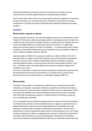 nível de desenvolvimento potencial caracteriza-se, portanto em uma etapa na qual a
interferência do outro afeta significativamente o resultado da ação individual .

A partir desta síntese pode-se inferir que os pressupostos teóricos de Vygotsky reconceituam o
estudo da interação, que, no processo educativo, caracteriza-se como ponto central para
compreender os processos de mudança produzidos pelas interações realizadas em situações
escolares.

EXERCÍCIOS

  A Afetividade e Cognição em Vigotsky

A palavra cognição não aparece nos escritos de Vygotsky porque muito recentemente o termo
"kognitivnii" entrou para o léxico da psicologia soviética. Os psicólogos soviéticos estudaram as
funções mentais ( pensamento, percepção, memória e atenção) de forma integrada, pois essa
interfuncionalidade reflete-se na compreensão do termo "consciência". A organização
dinâmica da consciência aplica-se ao afeto e ao intelecto. "...os processos pelos quais o afeto e
o intelecto se desenvolvem estão inteiramente enraizados em sua inter-relações e influências
mútuas" (Wertsch, 1990:63, in Oliveira, 1993:76).

Vygotsky propõe a unidade entre os processos intelectuais, volitivos e afetivos. Para ele, "o
pensamento tem sua origem na esfera da motivação, a qual inclui inclinações, necessidades,
interesses, impulsos, afeto e emoção, A separação do intelecto e do afeto, diz Vygotsky,
enquanto objeto de estudo, é uma das principais deficiências da psicologia tradicional. Para
ele "... cada idéia contém uma atitude afetiva transmutada com relação ao fragmento de
realidade a que se refere.
Permite-nos ainda seguir a trajetória que vai das necessidades e impulsos de uma pessoa até a
direção específica tomada por seus pensamentos, e o caminho inverso, a partir de seus
pensamentos até o seu comportamento e a sua atividade" Vygotsky, 1989: 6-7).


  Interatividade

O conceito “interatividade” é de fundamental importância para o estudo da comunicação
mediada por computador, da educação à distância, da engenharia de software e de todas as
áreas que lidam com a interação homem-máquina e homem-homem via computador. Porém,
tal conceito tem recebido as mais diversas definições, onde muitas delas têm, na verdade,
mais confundido e prejudicado a pesquisa e o desenvolvimento de interfaces e criação de
cursos mediados por computador.

Tem-se entendido, tanto no entendimento leigo quanto em muitos círculos técnico-científicos,
que havendo ícones clicáveis e textos quebrados em partes e ligados por palavras-âncora ou
imagens (hyperlinks) o produto constitui exemplo definitivo de interatividade. Mas cabe
perguntar se interfaces que constringem a participação do interagente a “apontar-clicar”,
programas de TV onde os espectadores podem votar em certas respostas (1 ou 2, sim ou não),
cinemas que balançam as cadeiras e videogames que respondem à ação de um joystick são os
exemplares cabais e definitivos do que seja interatividade. Será apenas isso? Para alguns
autores são exemplos de reatividade (Machado, 1990), pois ao espectador (passivo) não resta
 