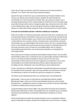 nada a não ser reagir aos estímulos a partir das respostas que a ele são permitidas (as
respostas “3” ou “talvez” não seriam aceitas naqueles exemplos).

Logo de início quer-se demonstrar aqui a compreensão de que interação mediada é muito
mais que isso. Não que esses exemplos há pouco relatados não sejam exemplos de
interatividade. Com certeza são tipos de interação. Mas o que aqui quer se propor é que a
tecnologia disponível hoje permite a implementação de ambientes de intensa interação, longe
da pré-determinação estrita, onde os interagentes podem agir criativamente entre eles. Onde
a comunicação possa ter lugar, sem que cada agente fique preso à relação ação-reação ou
adequar-se a inputs determinados que geram sempre e necessariamente os mesmos outputs.

O conceito de interatividade aplicado a ambientes mediados por computador

André Lemos (1997), um importante pesquisador nacional da cibercultura entende que o que
se compreende hoje por interatividade é nada mais que uma nova forma de interação técnica,
de característica eletrônico-digital, e que se diferencia da interação analógica que caracteriza
a mídia tradicional. Sem se propor a discutir a interação social, o autor delimita o estudo da
interatividade como uma ação dialógica entre homem e técnica. Para ele, a interação homem-
técnica é uma atividade tecno-social que esteve sempre presente na civilização humana. Por
outro lado, pensa que o que se vê hoje com as tecnologias digitais não é a criação da
interatividade propriamente dita, mas sim de processos baseados em manipulações de
informações binárias.

Outro autor que tem estudado a questão da interatividade mediada é Steuer. Para ele (1993),
interatividade se define como “a extensão em que os usuários podem participar modificando a
forma e o conteúdo do ambiente mediado em tempo real” (p.1). Por assim dizer,
interatividade se diferenciaria de termos como engajamento e envolvimento. Para o autor,
interatividade é uma variável direcionada pelo estímulo e determinada pela estrutura
tecnológica do meio. Infelizmente, ecoa nessa definição as vozes do behaviorismo.

O autor reconhece que a definição de interatividade é de grande importância para a pesquisa
em interação homem-computador. Logo, afirma que questões como autonomia e interação
em telepresença se referem ao controle do usuário da sua relação com o ambiente.

Três fatores que são apontados por Steuer que contribuem para a interatividade são:

a) velocidade - a taxa com que um input pode ser assimilado pelo ambiente mediado;
b) amplitude (range) - refere-se ao número de possibilidades de ação em cada momento;
c) mapeamento - a habilidade do sistema em mapear seus controles em face das modificações
no ambiente mediado de forma natural e previsível.

Já segundo Andrew Lippman (Brand, 1988, p. 46), pesquisador do Instituto de Tecnologia de
Massachusetts (MIT), pode-se definir interatividade como uma “atividade mútua e simultânea
da parte dos dois participantes, normalmente trabalhando em direção de um mesmo
objetivo”.

De fato, grande parte dos estudos de interação através do ou com o computador enfatizam
apenas a capacidade da máquina, deixando como coadjuvante os seres humanos e a relações
 