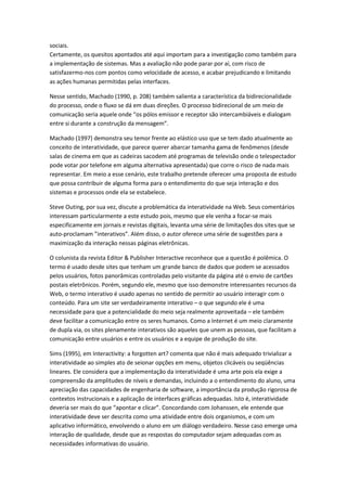 sociais.
Certamente, os quesitos apontados até aqui importam para a investigação como também para
a implementação de sistemas. Mas a avaliação não pode parar por aí, com risco de
satisfazermo-nos com pontos como velocidade de acesso, e acabar prejudicando e limitando
as ações humanas permitidas pelas interfaces.

Nesse sentido, Machado (1990, p. 208) também salienta a característica da bidirecionalidade
do processo, onde o fluxo se dá em duas direções. O processo bidirecional de um meio de
comunicação seria aquele onde “os pólos emissor e receptor são intercambiáveis e dialogam
entre si durante a construção da mensagem”.

Machado (1997) demonstra seu temor frente ao elástico uso que se tem dado atualmente ao
conceito de interatividade, que parece querer abarcar tamanha gama de fenômenos (desde
salas de cinema em que as cadeiras sacodem até programas de televisão onde o telespectador
pode votar por telefone em alguma alternativa apresentada) que corre o risco de nada mais
representar. Em meio a esse cenário, este trabalho pretende oferecer uma proposta de estudo
que possa contribuir de alguma forma para o entendimento do que seja interação e dos
sistemas e processos onde ela se estabelece.

Steve Outing, por sua vez, discute a problemática da interatividade na Web. Seus comentários
interessam particularmente a este estudo pois, mesmo que ele venha a focar-se mais
especificamente em jornais e revistas digitais, levanta uma série de limitações dos sites que se
auto-proclamam ”interativos”. Além disso, o autor oferece uma série de sugestões para a
maximização da interação nessas páginas eletrônicas.

O colunista da revista Editor & Publisher Interactive reconhece que a questão é polêmica. O
termo é usado desde sites que tenham um grande banco de dados que podem se acessados
pelos usuários, fotos panorâmicas controladas pelo visitante da página até o envio de cartões
postais eletrônicos. Porém, segundo ele, mesmo que isso demonstre interessantes recursos da
Web, o termo interativo é usado apenas no sentido de permitir ao usuário interagir com o
conteúdo. Para um site ser verdadeiramente interativo – o que segundo ele é uma
necessidade para que a potencialidade do meio seja realmente aproveitada – ele também
deve facilitar a comunicação entre os seres humanos. Como a Internet é um meio claramente
de dupla via, os sites plenamente interativos são aqueles que unem as pessoas, que facilitam a
comunicação entre usuários e entre os usuários e a equipe de produção do site.

Sims (1995), em Interactivity: a forgotten art? comenta que não é mais adequado trivializar a
interatividade ao simples ato de seionar opções em menu, objetos clicáveis ou seqüências
lineares. Ele considera que a implementação da interatividade é uma arte pois ela exige a
compreensão da amplitudes de níveis e demandas, incluindo a o entendimento do aluno, uma
apreciação das capacidades de engenharia de software, a importância da produção rigorosa de
contextos instrucionais e a aplicação de interfaces gráficas adequadas. Isto é, interatividade
deveria ser mais do que “apontar e clicar”. Concordando com Johanssen, ele entende que
interatividade deve ser descrita como uma atividade entre dois organismos, e com um
aplicativo informático, envolvendo o aluno em um diálogo verdadeiro. Nesse caso emerge uma
interação de qualidade, desde que as respostas do computador sejam adequadas com as
necessidades informativas do usuário.
 