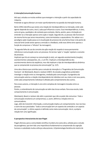 A interação/comunicação humana

Até aqui, estudou-se muitas análises que enxergam a interação a partir da capacidade da
máquina.
Pretende-se agora oferecer um maior aprofundamento na questão da interação humana.

Berlo (1991) identifica que existe uma relação de interdependência na interação, onde cada
agente depende do outro, isto é, cada qual influencia o outro. Essa interdependência, é claro,
varia em grau, qualidade e de contexto para contexto. Alerta, porém, para a limitação em
entender-se a interação apenas como ação e reação. Segundo ele, as pessoas não funcionam
da mesma forma que servo-mecanismos, como termostatos e aquecedores. Por adotar-se o
paradigma ação-reação passa-se à visualização do processo de uma forma linear e do ponto de
vista da fonte (onde existe apenas a emissão e o feedback, onde esse último teria apenas a
função de comprovar a “eficácia” da mensagem) .

“A segunda falha do uso do conceito de ação-reação diz respeito à nossa permanente
referência à comunicação como um processo. Os termos ‘ação’ e ‘reação’ rejeitam o conceito
de processo.
Implicam que há um começo na comunicação (o ato), um segundo acontecimento (reação),
acontecimentos subseqüentes, etc., e um fim. Implicam a interdependência dos
acontecimentos dentro da seqüência, mas não implicam o tipo de interdependência dinâmica
que se compreende no processo da comunicação” (p. 117).

Uma obra clássica que contribui para o estudo da interação é a “Pragmática da Comunicação
Humana”, de Watzlawick, Beavin e Jackson (1967). Os estudos pragmáticos pretendem
investigar a relação entre os interagentes, mediada pela comunicação. A pragmática da
comunicação valoriza a relação interdependente do indivíduo com seu meio e com seus pares,
onde cada comportamento individual é afetado pelo comportamento dos outros.

Para esses autores, a interação é uma série complexa de mensagens trocadas entre as
pessoas.
Porém, o entendimento de comunicação vai além das trocas verbais. Para essa escola, todo
comportamento é comunicação.

Watzlawick, Beavin e Jackson vão além e postulam que não se pode não comunicar. Toda a
comunicação envolveria um compromisso, e, assim, definiria a relação entre os
comunicadores.
Logo, além de transmitir informação, a comunicação implica um comportamento. Isso nos leva
a outro de seus postulados: “toda a comunicação tem um aspecto de conteúdo e um aspecto
de comunicação”, o último aspecto é definido como meta-comunicação. Isto é, a própria
relação tem uma significação.


A perspectiva interacionista de Jean Piaget

Piaget ofereceu para a comunidade científica mundial uma vasta obra, voltada para o estudo
da psicogênese, que tem tido uma importância fundamental na compreensão da cognição
humana e subsidiado muitos esforços educacionais. A Epistemologia Genética do mestre de
 