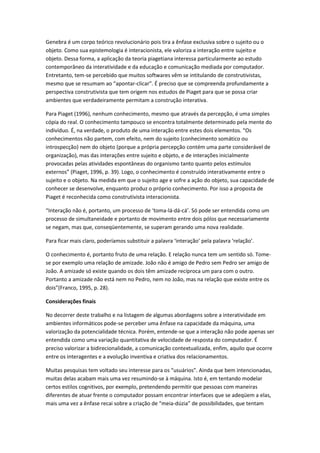 Genebra é um corpo teórico revolucionário pois tira a ênfase exclusiva sobre o sujeito ou o
objeto. Como sua epistemologia é interacionista, ele valoriza a interação entre sujeito e
objeto. Dessa forma, a aplicação da teoria piagetiana interessa particularmente ao estudo
contemporâneo da interatividade e da educação e comunicação mediada por computador.
Entretanto, tem-se percebido que muitos softwares vêm se intitulando de construtivistas,
mesmo que se resumam ao “apontar-clicar”. É preciso que se compreenda profundamente a
perspectiva construtivista que tem origem nos estudos de Piaget para que se possa criar
ambientes que verdadeiramente permitam a construção interativa.

Para Piaget (1996), nenhum conhecimento, mesmo que através da percepção, é uma simples
cópia do real. O conhecimento tampouco se encontra totalmente determinado pela mente do
indivíduo. É, na verdade, o produto de uma interação entre estes dois elementos. “Os
conhecimentos não partem, com efeito, nem do sujeito (conhecimento somático ou
introspecção) nem do objeto (porque a própria percepção contém uma parte considerável de
organização), mas das interações entre sujeito e objeto, e de interações inicialmente
provocadas pelas atividades espontâneas do organismo tanto quanto pelos estímulos
externos” (Piaget, 1996, p. 39). Logo, o conhecimento é construído interativamente entre o
sujeito e o objeto. Na medida em que o sujeito age e sofre a ação do objeto, sua capacidade de
conhecer se desenvolve, enquanto produz o próprio conhecimento. Por isso a proposta de
Piaget é reconhecida como construtivista interacionista.

“Interação não é, portanto, um processo de ‘toma-lá-dá-cá’. Só pode ser entendida como um
processo de simultaneidade e portanto de movimento entre dois pólos que necessariamente
se negam, mas que, conseqüentemente, se superam gerando uma nova realidade.

Para ficar mais claro, poderíamos substituir a palavra ‘interação’ pela palavra ‘relação’.

O conhecimento é, portanto fruto de uma relação. E relação nunca tem um sentido só. Tome-
se por exemplo uma relação de amizade. João não é amigo de Pedro sem Pedro ser amigo de
João. A amizade só existe quando os dois têm amizade recíproca um para com o outro.
Portanto a amizade não está nem no Pedro, nem no João, mas na relação que existe entre os
dois”(Franco, 1995, p. 28).

Considerações finais

No decorrer deste trabalho e na listagem de algumas abordagens sobre a interatividade em
ambientes informáticos pode-se perceber uma ênfase na capacidade da máquina, uma
valorização da potencialidade técnica. Porém, entende-se que a interação não pode apenas ser
entendida como uma variação quantitativa de velocidade de resposta do computador. É
preciso valorizar a bidirecionalidade, a comunicação contextualizada, enfim, aquilo que ocorre
entre os interagentes e a evolução inventiva e criativa dos relacionamentos.

Muitas pesquisas tem voltado seu interesse para os “usuários”. Ainda que bem intencionadas,
muitas delas acabam mais uma vez resumindo-se à máquina. Isto é, em tentando modelar
certos estilos cognitivos, por exemplo, pretendendo permitir que pessoas com maneiras
diferentes de atuar frente o computador possam encontrar interfaces que se adeqüem a elas,
mais uma vez a ênfase recai sobre a criação de “meia-dúzia” de possibilidades, que tentam
 