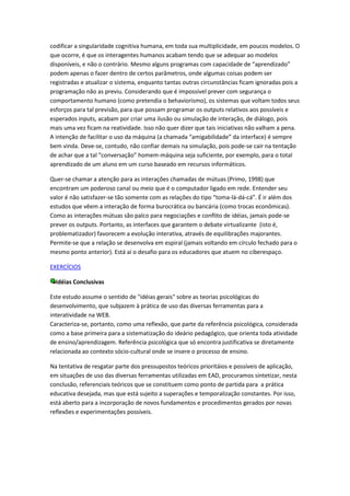 codificar a singularidade cognitiva humana, em toda sua multiplicidade, em poucos modelos. O
que ocorre, é que os interagentes humanos acabam tendo que se adequar ao modelos
disponíveis, e não o contrário. Mesmo alguns programas com capacidade de “aprendizado”
podem apenas o fazer dentro de certos parâmetros, onde algumas coisas podem ser
registradas e atualizar o sistema, enquanto tantas outras circunstâncias ficam ignoradas pois a
programação não as previu. Considerando que é impossível prever com segurança o
comportamento humano (como pretendia o behaviorismo), os sistemas que voltam todos seus
esforços para tal previsão, para que possam programar os outputs relativos aos possíveis e
esperados inputs, acabam por criar uma ilusão ou simulação de interação, de diálogo, pois
mais uma vez ficam na reatividade. Isso não quer dizer que tais iniciativas não valham a pena.
A intenção de facilitar o uso da máquina (a chamada “amigabilidade” da interface) é sempre
bem vinda. Deve-se, contudo, não confiar demais na simulação, pois pode-se cair na tentação
de achar que a tal “conversação” homem-máquina seja suficiente, por exemplo, para o total
aprendizado de um aluno em um curso baseado em recursos informáticos.

Quer-se chamar a atenção para as interações chamadas de mútuas (Primo, 1998) que
encontram um poderoso canal ou meio que é o computador ligado em rede. Entender seu
valor é não satisfazer-se tão somente com as relações do tipo “toma-lá-dá-cá”. É ir além dos
estudos que vêem a interação de forma burocrática ou bancária (como trocas econômicas).
Como as interações mútuas são palco para negociações e conflito de idéias, jamais pode-se
prever os outputs. Portanto, as interfaces que garantem o debate virtualizante (isto é,
problematizador) favorecem a evolução interativa, através de equilibrações majorantes.
Permite-se que a relação se desenvolva em espiral (jamais voltando em círculo fechado para o
mesmo ponto anterior). Está aí o desafio para os educadores que atuem no ciberespaço.

EXERCÍCIOS

  Idéias Conclusivas

Este estudo assume o sentido de "idéias gerais" sobre as teorias psicológicas do
desenvolvimento, que subjazem à prática de uso das diversas ferramentas para a
interatividade na WEB.
Caracteriza-se, portanto, como uma reflexão, que parte da referência psicológica, considerada
como a base primeira para a sistematização do ideário pedagógico, que orienta toda atividade
de ensino/aprendizagem. Referência psicológica que só encontra justificativa se diretamente
relacionada ao contexto sócio-cultural onde se insere o processo de ensino.

Na tentativa de resgatar parte dos pressupostos teóricos prioritáios e possíveis de aplicação,
em situações de uso das diversas ferramentas utilizadas em EAD, procuramos sintetizar, nesta
conclusão, referenciais teóricos que se constituem como ponto de partida para a prática
educativa desejada, mas que está sujeito a superações e temporalização constantes. Por isso,
está aberto para a incorporação de novos fundamentos e procedimentos gerados por novas
reflexões e experimentações possíveis.
 