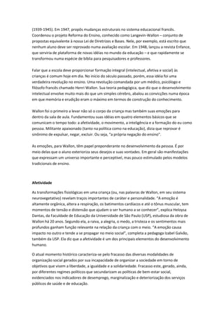 (1939-1945). Em 1947, propôs mudanças estruturais no sistema educacional francês.
Coordenou o projeto Reforma do Ensino, conhecido como Langevin-Wallon – conjunto de
propostas equivalente à nossa Lei de Diretrizes e Bases. Nele, por exemplo, está escrito que
nenhum aluno deve ser reprovado numa avaliação escolar. Em 1948, lançou a revista Enfance,
que serviria de plataforma de novas idéias no mundo da educação – e que rapidamente se
transformou numa espécie de bíblia para pesquisadores e professores.

Falar que a escola deve proporcionar formação integral (intelectual, afetiva e social) às
crianças é comum hoje em dia. No início do século passado, porém, essa idéia foi uma
verdadeira revolução no ensino. Uma revolução comandada por um médico, psicólogo e
filósofo francês chamado Henri Wallon. Sua teoria pedagógica, que diz que o desenvolvimento
intelectual envolve muito mais do que um simples cérebro, abalou as convicções numa época
em que memória e erudição eram o máximo em termos de construção do conhecimento.

Wallon foi o primeiro a levar não só o corpo da criança mas também suas emoções para
dentro da sala de aula. Fundamentou suas idéias em quatro elementos básicos que se
comunicam o tempo todo: a afetividade, o movimento, a inteligência e a formação do eu como
pessoa. Militante apaixonado (tanto na política como na educação), dizia que reprovar é
sinônimo de expulsar, negar, excluir. Ou seja, “a própria negação do ensino”.

As emoções, para Wallon, têm papel preponderante no desenvolvimento da pessoa. É por
meio delas que o aluno exterioriza seus desejos e suas vontades. Em geral são manifestações
que expressam um universo importante e perceptível, mas pouco estimulado pelos modelos
tradicionais de ensino.



Afetividade

As transformações fisiológicas em uma criança (ou, nas palavras de Wallon, em seu sistema
neurovegetativo) revelam traços importantes de caráter e personalidade. “A emoção é
altamente orgânica, altera a respiração, os batimentos cardíacos e até o tônus muscular, tem
momentos de tensão e distensão que ajudam o ser humano a se conhecer”, explica Heloysa
Dantas, da Faculdade de Educação da Universidade de São Paulo (USP), estudiosa da obra de
Wallon há 20 anos. Segundo ela, a raiva, a alegria, o medo, a tristeza e os sentimentos mais
profundos ganham função relevante na relação da criança com o meio. “A emoção causa
impacto no outro e tende a se propagar no meio social”, completa a pedagoga Izabel Galvão,
também da USP. Ela diz que a afetividade é um dos principais elementos do desenvolvimento
humano.

O atual momento histórico caracteriza-se pelo fracasso das diversas modalidades de
organização social gerados por sua incapacidade de organizar a sociedade em torno de
objetivos que visem a liberdade, a igualdade e a solidariedade. Fracasso este, gerado, ainda,
por diferentes regimes políticos que secundarizam as políticas de bem-estar social,
evidenciados nos indicadores de desemprego, marginalização e deteriorização dos serviços
públicos de saúde e de educação.
 