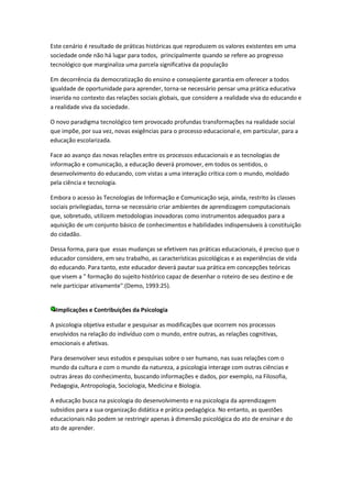 Este cenário é resultado de práticas históricas que reproduzem os valores existentes em uma
sociedade onde não há lugar para todos, principalmente quando se refere ao progresso
tecnológico que marginaliza uma parcela significativa da população

Em decorrência da democratização do ensino e conseqüente garantia em oferecer a todos
igualdade de oportunidade para aprender, torna-se necessário pensar uma prática educativa
inserida no contexto das relações sociais globais, que considere a realidade viva do educando e
a realidade viva da sociedade.

O novo paradigma tecnológico tem provocado profundas transformações na realidade social
que impõe, por sua vez, novas exigências para o processo educacional e, em particular, para a
educação escolarizada.

Face ao avanço das novas relações entre os processos educacionais e as tecnologias de
informação e comunicação, a educação deverá promover, em todos os sentidos, o
desenvolvimento do educando, com vistas a uma interação crítica com o mundo, moldado
pela ciência e tecnologia.

Embora o acesso às Tecnologias de Informação e Comunicação seja, ainda, restrito às classes
sociais privilegiadas, torna-se necessário criar ambientes de aprendizagem computacionais
que, sobretudo, utilizem metodologias inovadoras como instrumentos adequados para a
aquisição de um conjunto básico de conhecimentos e habilidades indispensáveis à constituição
do cidadão.

Dessa forma, para que essas mudanças se efetivem nas práticas educacionais, é preciso que o
educador considere, em seu trabalho, as características psicológicas e as experiências de vida
do educando. Para tanto, este educador deverá pautar sua prática em concepções teóricas
que visem a " formação do sujeito histórico capaz de desenhar o roteiro de seu destino e de
nele participar ativamente".(Demo, 1993:25).


  Implicações e Contribuições da Psicologia

A psicologia objetiva estudar e pesquisar as modificações que ocorrem nos processos
envolvidos na relação do indivíduo com o mundo, entre outras, as relações cognitivas,
emocionais e afetivas.

Para desenvolver seus estudos e pesquisas sobre o ser humano, nas suas relações com o
mundo da cultura e com o mundo da natureza, a psicologia interage com outras ciências e
outras áreas do conhecimento, buscando informações e dados, por exemplo, na Filosofia,
Pedagogia, Antropologia, Sociologia, Medicina e Biologia.

A educação busca na psicologia do desenvolvimento e na psicologia da aprendizagem
subsídios para a sua organização didática e prática pedagógica. No entanto, as questões
educacionais não podem se restringir apenas à dimensão psicológica do ato de ensinar e do
ato de aprender.
 