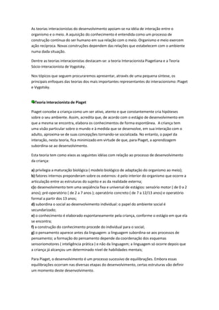 As teorias interacionistas do desenvolvimento apoiam-se na idéia de interação entre o
organismo e o meio. A aquisição do conhecimento é entendida como um processo de
construção contínua do ser humano em sua relação com o meio. Organismo e meio exercem
ação recíproca. Novas construções dependem das relações que estabelecem com o ambiente
numa dada situação.

Dentre as teorias interacionistas destacam-se: a teoria Interacionista Piagetiana e a Teoria
Sócio-interacionista de Vygotsky.

Nos tópicos que seguem procuraremos apresentar, através de uma pequena síntese, os
principais enfoques das teorias dos mais importantes representantes do interacionismo: Piaget
e Vygotsky.


  Teoria Interacionista de Piaget

Piaget concebe a criança como um ser ativo, atento e que constantemente cria hipóteses
sobre o seu ambiente. Assim, acredita que, de acordo com o estágio de desenvolvimento em
que a mesma se encontra, elabora os conhecimentos de forma espontânea. A criança tem
uma visão particular sobre o mundo e à medida que se desenvolve, em sua interação com o
adulto, aproxima-se de suas concepções tornando-se socializada. No entanto, o papel da
interação, nesta teoria, fica minimizado em virtude de que, para Piaget, a aprendizagem
subordina-se ao desenvolvimento.

Esta teoria tem como eixos as seguintes idéias com relação ao processo de desenvolvimento
da criança:

a) privilegia a maturação biológica ( modelo biológico de adaptação do organismo ao meio);
b) fatores internos preponderam sobre os externos: é pelo interior do organismo que ocorre a
articulação entre as estruturas do sujeito e as da realidade externa;
c)o desenvolvimento tem uma seqüência fixa e universal de estágios: sensório motor ( de 0 a 2
anos); pré-operatório ( de 2 a 7 anos ); operatório concreto ( de 7 a 12/13 anos) e operatório
formal a partir dos 13 anos;
d) subordina o social ao desenvolvimento individual: o papel do ambiente social é
secundarizado;
e) o conhecimento é elaborado espontaneamente pela criança, conforme o estágio em que ela
se encontra;
f) a construção do conhecimento procede do individual para o social;
g) o pensamento aparece antes da linguagem: a linguagem subordina-se aos processos de
pensamento; a formação do pensamento depende da coordenação dos esquemas
sensoriomotores ( inteligência prática ) e não da linguagem; a linguagem só ocorre depois que
a criança já alcançou um determinado nível de habilidades mentais;

Para Piaget, o desenvolvimento é um processo sucessivo de equilibrações. Embora essas
equilibrações ocorram nas diversas etapas do desenvolvimento, certas estruturas vão definir
um momento deste desenvolvimento.
 