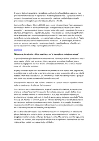 O alicerce da teoria piagetiana é a noção de equilíbrio. Para Piaget todo o organismo vivo
procura manter um estado de equilíbrio ou de adaptação ao se meio." O processo dinâmico e
constante do organismo buscar um novo e superior estado de equilíbrio é denominado
processo de equilibração majorante". (Davis & Oliveira, 1993:38).

Assim, conforme Davis e Oliveira,1993:46, para a teoria interacionista de Piaget, a passagem
de uma etapa mental de desenvolvimento para outra perpassa através de quatro fatores
essenciais: "... a maturidade do sistema nervoso; a interação social; a experiência física com os
objetos e, principalmente a equilibração, ou seja a necessidade que a estrutura cognitiva tem
de se desenvolver para enfrentar as demandas ambientais - o de menor peso é a interação
social. Desta maneira, a educação - em especial a aprendizagem - tem, no entender de Piaget,
um impacto reduzido sobre o desenvolvimento intelectual. ... A aprendizagem, é encarada
como um processo mais restrito, causado por situações específicas ( como a freqüência à
escola) e subordinado tanto à equilibração quanto à maturação".

EXERCÍCIO

  Interesse, Socialização e Afeto para Piaget em "A formação do símbolo na criança"

O que se pretende agora é demostrar como interesse, socialização e afeto aparecem na obra e
como o autor valoriza cada um desses fatores, apesar de ser muito criticado por pouco
valorizar ou negligenciar (na visão de seus críticos) essas dimensões. Visa-se então mostrar
como tais críticas não procedem.

Piaget já observa a importância do interesse nos primeiros dias de vida do bebê. Segundo ele,
o contágio vocal só pode se dar se a criança interessar-se pelo sons ouvidos. Vê-se que não há
nada de automático nessa situação. De outra forma, o recém-nascido responderia a qualquer
som, como a um assovio, por exemplo (o que não acontece).

Já nos primeiros messes de vida, a criança apresenta-se capaz de executar espontaneamente
todos os movimentos da mão que lhe interessem.

Sobre a quarta fase do desenvolvimento, Piaget afirma que em toda imitação daquilo que a
criança já conhece "o caráter ‘interessante’ do resultado procurado provém do fato desse
resultado servir de alimento ao funcionamento da ação, logo a sua própria reprodução,
precisamente; o interesse nada mais é, afinal, do que o aspecto afetivo da assimilação" [grifo
meu] (p. 69). Assinala-se também, que o que interessa à criança nessa fase é tudo aquilo que
apresenta uma analogia com os esquemas próprios do sujeito. Já os modelos demasiados
novos o deixam indiferente. Já aqueles modelos novos mas comparáveis àqueles percebidos
em si mesma logo despertam um esforço de reprodução.

Em sua discussão sobre a sexta fase, manifesta mais uma vez a importância do interesse na
gênese da imitação. A imitação, lembra, é sempre um prolongamento da inteligência em
direção a uma diferenciação em função de novos modelos. Mas a criança ao imitar algo, como
um avião, por exemplo, só o faz por poder apropriar-se do significante e se interessar por isso
relacionando o modelo com suas próprias atividades.
 