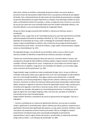 Além disso, salienta-se também a valorização da pessoa imitada. Isso ocorre desde os
primeiros meses de vida quando o bebê imitará mais a uma pessoa conhecida do que alguém
da família. Com o desenvolvimento da vida social e do intercâmbio do pensamento o prestígio
do parceiro desempenha um papel importante na imitação. Essa admiração também vai atuar
sobre o artificialismo infantil. Por exemplo, J. atribui a criação dos céus e da terra a uma aluna
de seu pai, por quem tem uma inclinação (sobre esse fato incidem implicações afetivas, a ser
discutido adiante, e uma acentuada proporção de imaginação lúdica).

No que se refere ao jogo a presente obra também o relaciona ao interesse, prazer e
socialização.
Segundo o autor, o jogo trata-se de "assimilação quase pura, quer dizer pensamento orientado
pela preocupação dominante da satisfação individual" (p. 116). Já o jogo de regras vai
depender da socialização da criança, onde a simbologia de assimilação individual cederá
espaço à regra compartilhada no coletivo. Vale a lembrança de que jogo de bola de gude é
eminentemente social. Enfim, "ao invés do símbolo, a regra supõe, necessariamente, relações
sociais ou interindividuais" (p. 147).

Na explicação do jogo, e no estudo de seus primórdios, ainda no que se refere ao pré-
exercício, também se identifica a importância do interesse, do prazer e da alegria:

"Quanto aos concomitantes psíquicos desse pré-exercício, o primeiro deles é o prazer, que
acompanha a ativação de toda tendência instintiva; depois a alegria inerente a toda ação bem
sucedida: a famosa ‘alegria de ser causa’. A alegria de ser causa implica em primeiro lugar a
consciência de um objetivo. Longe de ser uma atividade sem objetivo, só se concebe o jogo
como uma busca de fins particulares" (p. 194).

Piaget também reage a tendências inatas na explicação do jogo. Isto é, no que se refere ao
conteúdo, tudo parece indicar que o jogo tem mais a ver com a participação na vida ambiente
que com a ressurreição hereditária. Para alguns autores como Stanley Hall, o conteúdo
corresponde a uma herança biogenética. Piaget primeiro salienta a diferença entre conteúdo e
estrutura. O primeiro se refere aos interesses lúdicos particulares relacionados a determinado
objeto, enquanto o segundo se relaciona a forma de organização mental. Logo, constata que o
conteúdo varia segundo o meio físico e social da criança. Assim, o interesse em imitar um
automóvel, por exemplo, não poderia ser transmitido geneticamente. É verdade que certos
jogos de regras tem uma origem longínqua. Mas, mais uma vez, isso deve ser atribuído à
transmissão social e não à hereditariedade.
Piaget também identifica a importância do social no aparecimento da linguagem. Para ele, a
linguagem:

"...fornece o protótipo de um sistema de significantes distintos, uma vez que na conduta
verbal o significante é constituído pelos ‘signos’ coletivos que são as palavras, enquanto que o
significado é fornecido pela significação das palavras, ou seja, pelos conceitos, herdeiros, neste
novo plano, dos esquemas sensório-motores pré-verbais. Mas se a inteligência verbal e
propriamente conceptual ocupa assim uma posição privilegiada no pensamento
representativo, é que os signos verbais são sociais e, através deles, os sistema de conceitos
atinge cedo ou tarde (...) um alto grau de socialização" (p. 209).
 