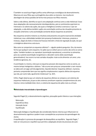 É também no social que Piaget justifica certas diferenças cronológicas de desenvolvimento.
Observou em seus filhos que o primogênito atua sobre os menores. Isso resulta em
abordagem de certas questões de forma mais precoce nos filhos menores.

Sobre a vida afetiva, identifica-se que é uma adaptação contínua como a vida intelectual. Essas
duas adaptações são necessariamente interdependentes, pois os sentimentos exprimem os
interesses e os valores das ações, das quais a inteligência constitui a estrutura. E por ser
adaptação, a vida afetiva também supõe uma assimilação contínua das situações presentes às
situações anteriores e uma acomodação constante desses esquemas ao presente.

Nos esquemas sensório-motores ou intuitivos está presente uma parte essencial de atividade
intelectual, mas a afetividade também tem presença fundamental. Interesses, prazeres e
tristezas, alegria do êxito e tristeza do fracasso intervém a título de regulação da ação, da qual
a inteligência determina a estrutura.

Mas como se comportam os esquemas afetivos? — alguém poderia perguntar. Ora, da mesma
forma que qualquer outro esquema. As ações que se voltam para os outros são como as outras
ações. Também tendem a se reproduzir (assimilação reprodutora), a encontrar os alimentos
para seu sustento (assimilação recognitiva) e a descobrir outros deles (assimilação
generalizadora). Isso ocorre na mais variadas situações: trate-se de alimentar um amor, uma
tendência agressiva, etc.

A assimilação é a mesma, visto que os esquemas pessoais são esquemas como os outros, ao
mesmo tempo inteligentes e afetivos: "não se ama sem procurar compreender e nem mesmo
se odeia sem um jogo sutil de julgamentos. Quando dizemos ‘esquemas afetivos’, é preciso,
portanto compreender bem que isso significa simplesmente o aspecto afetivo de esquemas
que são, por outro lado, igualmente intelectuais" (p. 267).

Enfim, Piaget observa que um sistema de esquemas afetivos se compara a um sistemas de
esquemas intelectuais, já que os dois sistemas constituem aspectos complementares de uma
mesma e única realidade total, isto é, o sistema de esquemas de ações reais ou virtuais.


  Afetividade Interatividade e Aprendizagem


Segundo Piaget [1], o desenvolvimento cognitivo, pressupõe quatro fatores e suas interações:

  Maturação
  Experiência Ativa
  Interação Social
  Equilibração

Maturação biológica e Equilibração são considerados fatores internos que influenciam no
desenvolvimento cognitivo e podem trazer conseqüências ao processo de aprendizagem do
alunos.
A equilibração é o processo de passagem do desequilíbrio ao equilíbrio. Segundo Piaget, "
todo ser vivo procura o equilíbrio que permite a adaptação através de processos de auto-
 