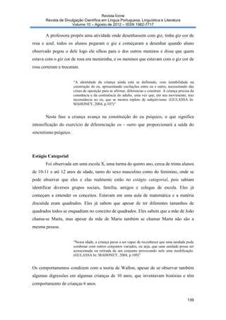 Revista Ícone
Revista de Divulgação Científica em Língua Portuguesa, Linguística e Literatura
Volume 10 – Agosto de 2012 – ISSN 1982-7717

A professora propôs uma atividade onde desenhassem com giz, tinha giz cor de
rosa e azul, todos os alunos pegaram o giz e começaram a desenhar quando aluno
observado pegou o dele logo ele olhou para o dos outros meninos e disse que quem
estava com o giz cor de rosa era menininha, e os meninos que estavam com o giz cor de
rosa correram e trocaram.

“A identidade da criança ainda está se definindo, com instabilidade na
construção do eu, apresentando oscilações entre eu e outro, necessitando das
crises de oposição para se afirmar, diferenciar e construir. A criança precisa da
constância e da continência do adulto, uma vez que, em seu movimento, traz
inconstância no eu, que se mostra repleto de subjetivismo. (GULASSA In:
MAHONEY, 2004, p.107)”

Nesta fase a criança avança na constituição do eu psíquico, o que significa
intensificação do exercício de diferenciação eu - outro que proporcionará a saída do
sincretismo psíquico.

Estágio Categorial
Foi observada em uma escola X, uma turma do quinto ano, cerca de trinta alunos
de 10-11 e até 12 anos de idade, tanto do sexo masculino como do feminino, onde se
pode observar que eles e elas realmente estão no estágio categorial, pois sabiam
identificar diversos grupos sociais, família, amigos e colegas de escola. Eles já
começam a entender os conceitos. Estavam em uma aula de matemática e a matéria
discutida eram quadrados. Eles já sabem que apesar de ter diferentes tamanhos de
quadrados todos se enquadram no conceito de quadrados. Eles sabem que a mãe de João
chama-se Marta, mas apesar da mãe de Maria também se chamar Marta não são a
mesma pessoa.

“Nessa idade, a criança passa a ser capaz de reconhecer que uma unidade pode
combinar com outros conjuntos variados, ou seja, que uma unidade possa ser
acrescentada ou retirada de um conjunto provocando nele uma modificação.
(GULASSA In: MAHONEY, 2004, p.109)”

Os comportamentos condizem com a teoria de Wallon, apesar de se observar também
algumas digressões em algumas crianças de 10 anos, que inventavam histórias e têm
comportamento de crianças 6 anos.

139

 