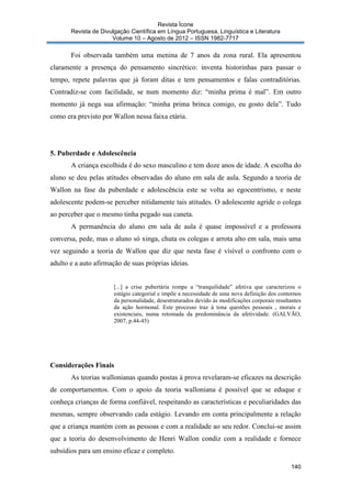 Revista Ícone
Revista de Divulgação Científica em Língua Portuguesa, Linguística e Literatura
Volume 10 – Agosto de 2012 – ISSN 1982-7717

Foi observada também uma menina de 7 anos da zona rural. Ela apresentou
claramente a presença do pensamento sincrético: inventa historinhas para passar o
tempo, repete palavras que já foram ditas e tem pensamentos e falas contraditórias.
Contradiz-se com facilidade, se num momento diz: “minha prima é mal”. Em outro
momento já nega sua afirmação: “minha prima brinca comigo, eu gosto dela”. Tudo
como era previsto por Wallon nessa faixa etária.

5. Puberdade e Adolescência
A criança escolhida é do sexo masculino e tem doze anos de idade. A escolha do
aluno se deu pelas atitudes observadas do aluno em sala de aula. Segundo a teoria de
Wallon na fase da puberdade e adolescência este se volta ao egocentrismo, e neste
adolescente podem-se perceber nitidamente tais atitudes. O adolescente agride o colega
ao perceber que o mesmo tinha pegado sua caneta.
A permanência do aluno em sala de aula é quase impossível e a professora
conversa, pede, mas o aluno só xinga, chuta os colegas e arrota alto em sala, mais uma
vez seguindo a teoria de Wallon que diz que nesta fase é visível o confronto com o
adulto e a auto afirmação de suas próprias ideias.

[...] a crise pubertária rompe a “tranquilidade” afetiva que caracterizou o
estágio categorial e impõe a necessidade de uma nova definição dos contornos
da personalidade, desestruturados devido às modificações corporais resultantes
da ação hormonal. Este processo traz à tona questões pessoais , morais e
existenciais, numa retomada da predominância da afetividade. (GALVÃO,
2007, p.44-45)

Considerações Finais
As teorias wallonianas quando postas à prova revelaram-se eficazes na descrição
de comportamentos. Com o apoio da teoria walloniana é possível que se eduque e
conheça crianças de forma confiável, respeitando as características e peculiaridades das
mesmas, sempre observando cada estágio. Levando em conta principalmente a relação
que a criança mantém com as pessoas e com a realidade ao seu redor. Conclui-se assim
que a teoria do desenvolvimento de Henri Wallon condiz com a realidade e fornece
subsídios para um ensino eficaz e completo.
140

 