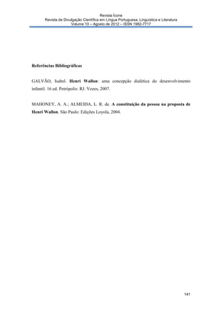 Revista Ícone
Revista de Divulgação Científica em Língua Portuguesa, Linguística e Literatura
Volume 10 – Agosto de 2012 – ISSN 1982-7717

Referências Bibliográficas

GALVÃO, Isabel. Henri Wallon: uma concepção dialética do desenvolvimento
infantil. 16 ed. Petrópolis: RJ: Vozes, 2007.

MAHONEY, A. A.; ALMEIDA, L. R. de. A constituição da pessoa na proposta de
Henri Wallon. São Paulo: Edições Loyola, 2004.

141

 