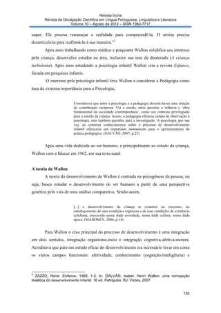 Revista Ícone
Revista de Divulgação Científica em Língua Portuguesa, Linguística e Literatura
Volume 10 – Agosto de 2012 – ISSN 1982-7717

supor. Ele precisa remanejar a realidade para compreendê-la. O artista precisa
desarticulá-la para reafirmá-la à sua maneira.”3
Após anos trabalhando como médico e psiquiatra Wallon solidifica seu interesse
pela criança, desenvolve estudos na área, inclusive sua tese de doutorado (A criança
turbulenta). Após anos estudando a psicologia infantil Wallon cria a revista Enfance,
focada em pesquisas infantis.
O interesse pela psicologia infantil leva Wallon a considerar a Pedagogia como
área de extrema importância para a Psicologia,

Considerava que entre a psicologia e a pedagogia deveria haver uma relação
de contribuição recíproca. Via a escola, meio peculiar a infância e ‘obra
fundamental da sociedade contemporânea’, como um contexto privilegiado
para o estudo da criança. Assim, a pedagogia oferecia campo de observação à
psicologia, mas também questões para a investigação. A psicologia, por sua
vez, ao construir conhecimentos sobre o processo de desenvolvimento
infantil ofereceria um importante instrumento para o aprimoramento da
prática pedagógica. (GALVÃO, 2007, p.23)

Após uma vida dedicada ao ser humano, a principalmente ao estudo da criança,
Wallon vem a falecer em 1962, em sua terra natal.

A teoria de Wallon
A teoria do desenvolvimento de Wallon é centrada na psicogênese da pessoa, ou
seja, busca estudar o desenvolvimento do ser humano a partir de uma perspectiva
genética pelo viés de uma análise comparativa. Sendo assim,

[...] o desenvolvimento da criança se constitui no encontro, no
entrelaçamento de suas condições orgânicas e de suas condições de existência
cotidiana, encravada numa dada sociedade, numa dada cultura, numa dada
época. (MAHONEY, 2004, p.14)

Para Wallon o eixo principal do processo de desenvolvimento é uma integração
em dois sentidos, integração organismo-meio e integração cognitiva-afetiva-motora.
Acreditava que para um estudo eficaz do desenvolvimento era necessário levar em conta
os vários campos funcionais: afetividade, conhecimento (cognição/inteligência) e

3

ZAZZO, René. Enfance, 1968, 1-2. In: GALVÃO, Isabel. Henri Wallon: uma concepção
dialética do desenvolvimento infantil. 16 ed. Petrópolis: RJ: Vozes, 2007.

130

 