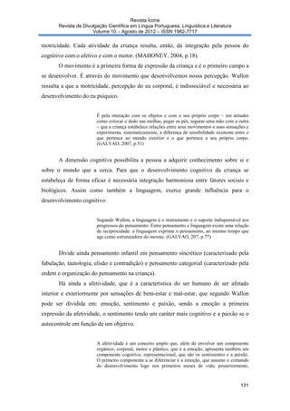 Revista Ícone
Revista de Divulgação Científica em Língua Portuguesa, Linguística e Literatura
Volume 10 – Agosto de 2012 – ISSN 1982-7717

motricidade. Cada atividade da criança resulta, então, da integração pela pessoa do
cognitivo com o afetivo e com o motor. (MAHONEY, 2004, p.18).
O movimento é a primeira forma de expressão da criança e é o primeiro campo a
se desenvolver. É através do movimento que desenvolvemos nossa percepção. Wallon
ressalta a que a motricidade, percepção do eu corporal, é indissociável e necessária ao
desenvolvimento do eu psíquico.

É pela interação com os objetos e com o seu próprio corpo – em atitudes
como colocar o dedo nas orelhas, pegar os pés, segurar uma mão com a outra
– que a criança estabelece relações entre seus movimentos e suas sensações e
experimenta, sistematicamente, a diferença de sensibilidade existente entre o
que pertence ao mundo exterior e o que pertence a seu próprio corpo.
(GALVAO, 2007, p.51)

A dimensão cognitiva possibilita a pessoa a adquirir conhecimento sobre si e
sobre o mundo que a cerca. Para que o desenvolvimento cognitivo da criança se
estabeleça de forma eficaz é necessária integração harmoniosa entre fatores sociais e
biológicos. Assim como também a linguagem, exerce grande influência para o
desenvolvimento cognitivo.

Segundo Wallon, a linguagem é o instrumento e o suporte indispensável aos
progressos do pensamento. Entre pensamento e linguagem existe uma relação
de reciprocidade: a linguagem exprime o pensamento, ao mesmo tempo que
age como estruturadora do mesmo. (GALVAO, 207, p.77)

Divide ainda pensamento infantil em pensamento sincrético (caracterizado pela
fabulação, tautologia, elisão e contradição) e pensamento categorial (caracterizado pela
ordem e organização do pensamento na criança).
Há ainda a afetividade, que é a característica do ser humano de ser afetado
interior e exteriormente por sensações de bem-estar e mal-estar, que segundo Wallon
pode ser dividida em: emoção, sentimento e paixão, sendo a emoção a primeira
expressão da afetividade, o sentimento tendo um caráter mais cognitivo e a paixão se o
autocontrole em função de um objetivo.

A afetividade é um conceito amplo que, além de envolver um componente
orgânico, corporal, motor e plástico, que é a emoção, apresenta também um
componente cognitivo, representacional, que são os sentimentos e a paixão.
O primeiro componente a se diferenciar é a emoção, que assume o comando
do desenvolvimento logo nos primeiros meses de vida; posteriormente,

131

 