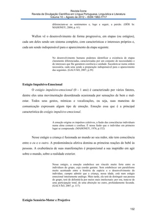 Revista Ícone
Revista de Divulgação Científica em Língua Portuguesa, Linguística e Literatura
Volume 10 – Agosto de 2012 – ISSN 1982-7717
diferenciam-se os sentimentos e, logo a seguir, a paixão. (DÉR In:
MAHONEY, 2004, p. 61)

Wallon vê o desenvolvimento de forma progressiva, em etapas (ou estágios),
cada um deles sendo um sistema completo, com características e interesses próprios e,
cada um sendo indispensável para o aparecimento da etapa seguinte.

No desenvolvimento humano podemos identificar a existência de etapas
claramente diferenciadas, caracterizadas por um conjunto de necessidades e
de interesses que lhe garantem coerência e unidade. Sucedem-se numa ordem
necessária, cada uma sendo a preparação indispensável para o aparecimento
das seguintes. (GALVÃO, 2007, p.39)

Estágio Impulsivo-Emocional
O estágio impulsivo-emocional (0 - 1 ano) é caracterizado por vários fatores,
dentre eles uma movimentação desordenada ocasionada por sensações de bem e malestar. Todos seus gestos, mímicas e vocalizações, ou seja, suas maneiras de
comunicação expressam algum tipo de emoção. Emoção essa que é a principal
característica do estágio impulsivo-emocional.

A emoção origina os impulsos coletivos, a fusão das consciências individuais
numa alma comum e confusa. É nessa fusão que o indivíduo em primeiro
lugar se compreende. (MAHONEY, 1976, p.152)

Nesse estágio a criança é fusionada ao mundo ao seu redor, não tem consciência
entre o eu e o outro. A predominância afetiva domina as primeiras reações do bebê às
pessoas. A exuberância de suas manifestações é proporcional a sua inaptidão em agir
sobre o mundo, sobre a realidade exterior.

Nesse estágio, a emoção estabelece um vínculo muito forte entre os
indivíduos do grupo, cuja coesão garante. Sem estabelecer um paralelismo
muito acentuado entre a história da espécie e o desenvolvimento do
indivíduo, cumpre admitir que a criança, nessa idade, está num estágio
emocional inteiramente análogo. Mais tarde, ela terá de distinguir sua pessoa
do grupo, terá de delimitá-la por meios mais intelectuais: por ora, trata-se de
uma participação total, de uma absorção no outro, profundamente fecunda.
(GALVÃO, 2007, p. 117)

Estágio Sensório-Motor e Projetivo
132

 