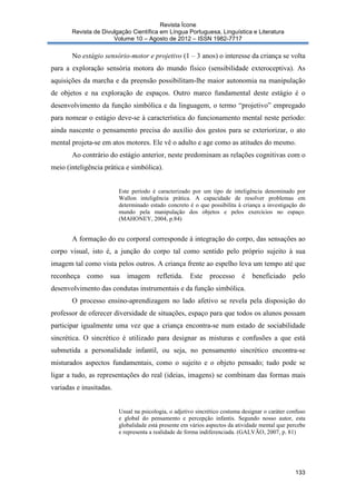 Revista Ícone
Revista de Divulgação Científica em Língua Portuguesa, Linguística e Literatura
Volume 10 – Agosto de 2012 – ISSN 1982-7717

No estágio sensório-motor e projetivo (1 – 3 anos) o interesse da criança se volta
para a exploração sensória motora do mundo físico (sensibilidade exteroceptiva). As
aquisições da marcha e da preensão possibilitam-lhe maior autonomia na manipulação
de objetos e na exploração de espaços. Outro marco fundamental deste estágio é o
desenvolvimento da função simbólica e da linguagem, o termo “projetivo” empregado
para nomear o estágio deve-se à característica do funcionamento mental neste período:
ainda nascente o pensamento precisa do auxílio dos gestos para se exteriorizar, o ato
mental projeta-se em atos motores. Ele vê o adulto e age como as atitudes do mesmo.
Ao contrário do estágio anterior, neste predominam as relações cognitivas com o
meio (inteligência prática e simbólica).

Este período é caracterizado por um tipo de inteligência denominado por
Wallon inteligência prática. A capacidade de resolver problemas em
determinado estado concreto é o que possibilita à criança a investigação do
mundo pela manipulação dos objetos e pelos exercícios no espaço.
(MAHONEY, 2004, p.84)

A formação do eu corporal corresponde à integração do corpo, das sensações ao
corpo visual, isto é, a junção do corpo tal como sentido pelo próprio sujeito à sua
imagem tal como vista pelos outros. A criança frente ao espelho leva um tempo até que
reconheça como

sua

imagem

refletida.

Este processo

é beneficiado

pelo

desenvolvimento das condutas instrumentais e da função simbólica.
O processo ensino-aprendizagem no lado afetivo se revela pela disposição do
professor de oferecer diversidade de situações, espaço para que todos os alunos possam
participar igualmente uma vez que a criança encontra-se num estado de sociabilidade
sincrética. O sincrético é utilizado para designar as misturas e confusões a que está
submetida a personalidade infantil, ou seja, no pensamento sincrético encontra-se
misturados aspectos fundamentais, como o sujeito e o objeto pensado; tudo pode se
ligar a tudo, as representações do real (ideias, imagens) se combinam das formas mais
variadas e inusitadas.

Usual na psicologia, o adjetivo sincrético costuma designar o caráter confuso
e global do pensamento e percepção infantis. Segundo nosso autor, esta
globalidade está presente em vários aspectos da atividade mental que percebe
e representa a realidade de forma indiferenciada. (GALVÃO, 2007, p. 81)

133

 