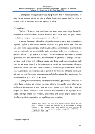 Revista Ícone
Revista de Divulgação Científica em Língua Portuguesa, Linguística e Literatura
Volume 10 – Agosto de 2012 – ISSN 1982-7717

A criança não consegue aceitar que algo possa ter dois ou mais significados, ou
seja, ela não entende que se sua mãe se chama Maria, outra pessoa também possa se
chamar Maria, o nome está associado à pessoa (a mãe).

Personalismo
Wallon irá descrever o personalismo como o que vem a ser o estágio do espelho,
momento do desenvolvimento infantil, por volta dos 3 aos 6 anos, em que a criança
constrói uma imagem externa, um esquema corporal de si.
O eu não é um dado original na psicologia humana, senão o fruto de uma longa
trajetória, repleta de movimentos críticos ou crises. Mas, para Wallon, tais crises não
são vistas como necessariamente negativas, ao contrário são momentos indispensáveis,
para a constituição da personalidade, cujas atividades estão sob o predomínio do
domínio afetivo. Exige superar a oposição entre o mundo real concreta e o mundo
igualmente real, mas virtualizado, desdobramento do primeiro, a criança volta-se a
tarefa de construir-se a si. É então que surge a crise do personalismo, momento no qual,
com seu eu ainda instável e sincreticamente se mescla ao outro, passa a efetuar o
trabalho de diferenciação entre este eu e o outro. É preciso se opor ao outro para afirmar
a si. “A construção da consciência de si, que se dá por meio das interações sociais, reorienta o interesse da criança para as pessoas, definindo o retorno da predominância das
relações afetivas. (GALVÃO, 2007, p.44)”.
A criança vive um momento fortemente exibicionista, procurando a aceitação do
outro. Passa a imitar as pessoas que mais admira, procurando assim absorver as
qualidades do outro que a atrai. Mas ao mesmo tempo, nessa imitação, coloca seu
próprio jeito de ser, eliminando assim o outro e transformando-se em si própria. Nesta
idade a criança amplia suas relações, tem contato com outros grupos além de seus
familiares, por isso a escola tem um papel importante nesta fase.

Ao final deste estágio, mais dona de si mesma, dos seus gestos, das suas
ações, a criança vai voltar seu interesse para a investigação do mundo
exterior, o que inaugura uma nova direção no seu processo de
desenvolvimento, ao emergir o estágio categorial. (AMARAL In:
MAHONEY, 2004, p. 85)

Estágio Categorial
134

 