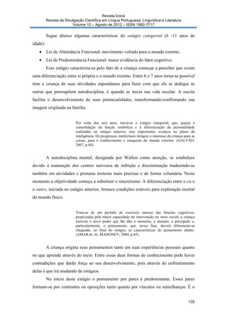 Revista Ícone
Revista de Divulgação Científica em Língua Portuguesa, Linguística e Literatura
Volume 10 – Agosto de 2012 – ISSN 1982-7717

Segue abaixo algumas características do estágio categorial (6 -11 anos de
idade):
•

Lei de Alternância Funcional: movimento voltado para o mundo externo.

•

Lei de Predominância Funcional: maior evidência do fator cognitivo.
Esse estágio caracteriza-se pelo fato de a criança começar a perceber que existe

uma diferenciação entre si própria e o mundo externo. Entre 6 e 7 anos torna-se possível
tirar a criança de suas atividades espontâneas para fazer com que ela se dedique ás
outras que pressupõem autodisciplina, é quando se inicia sua vida escolar. A escola
facilita o desenvolvimento de suas potencialidades, transformando/confirmando sua
imagem originada na família.
Por volta dos seis anos, inicia-se o estágio categorial, que, graças à
consolidação da função simbólica e à diferenciação da personalidade
realizadas no estágio anterior, traz importantes avanços no plano da
inteligência. Os progressos intelectuais dirigem o interesse da criança para as
coisas, para o conhecimento e conquista do mundo exterior. (GALVÃO,
2007, p.44)

A autodisciplina mental, designada por Wallon como atenção, se estabelece
devido à maturação dos centros nervosos de inibição e discriminação traduzindo-se
também em atividades e posturas motoras mais precisas e de forma voluntária. Neste
momento a objetividade começa a substituir o sincretismo. A diferenciação entre o eu e
o outro, iniciada no estágio anterior, fornece condições estáveis para exploração mental
do mundo físico.

Trata-se de um período de exercício intenso das funções cognitivas,
propiciadas pela maior capacidade de intervenção no meio social; a criança
exercita o novo poder que lhe dão a memória, a atenção, a percepção e,
particularmente, o pensamento, que, nessa fase, deverá diferenciar-se
chegando, ao final do estágio, às características do pensamento adulto.
(AMARAL In: MAHONEY, 2004, p.85)

A criança origina seus pensamentos tanto em suas experiências pessoais quanto
no que aprende através do meio. Entre essas duas formas de conhecimento pode haver
contradições que darão força ao seu desenvolvimento, pois através do enfrentamento
delas é que irá mudando de estágios.
No início deste estágio o pensamento por pares é predominante. Esses pares
formam-se por contrastes ou oposições tanto quanto por vínculos ou semelhanças. É o
135

 