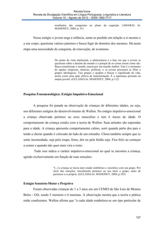 Revista Ícone
Revista de Divulgação Científica em Língua Portuguesa, Linguística e Literatura
Volume 10 – Agosto de 2012 – ISSN 1982-7717
resultantes das conquistas no plano da cognição. (AMARAL In:
MAHONEY, 2004, p. 91)

Nesse estágio o jovem nega a infância, sente-se perdido em relação a si mesmo e
a seu corpo, questiona valores paternos e busca fugir do domínio dos mesmos. Há nesta
etapa uma necessidade de conquista, de renovação, de aventuras.

Do ponto de vista intelectual, a adolescência é a fase em que o jovem se
questiona sobre o destino do mundo e o porquê de as coisas serem como são.
Busca transformar o mundo, anseia por um mundo melhor. Este é o momento
de opções religiosas, místicas, políticas, e os jovens procuram se filiar a
grupos ideológicos. Tais grupos o ajudam a buscar o significado da vida,
assim como uma ação efetiva de transformação. É a esperança presente na
utopia juvenil. (GULASSA In: MAHONEY, 2004, p.112)

Pesquisa Fenomenológica: Estágio Impulsivo-Emocional

A pesquisa foi putada na observação de crianças de diferentes idades, ou seja,
nos diferentes estágios do desenvolvimento de Wallon. No estágio impulsivo-emocional
a criança observada pertence ao sexo masculino e tem 6 meses de idade. O
comportamento da criança condiz com a teoria de Wallon. Suas atitudes são esperadas
para a idade. A criança apresenta comportamento calmo, sorri quando perto dos pais e
tende a chorar quando é colocado do lado de um estranho. Chora também sempre que se
sente incomodada, seja pela roupa, fome, dor ou pela fralda suja. Fica feliz ao começar
a comer e quando não quer mais vira o rosto.
Tudo isso indica o caráter impulsivo-emocional no qual se encontra a criança,
agindo exclusivamente em função de suas emoções.

“[...] a criança se inicia num estado simbiótico e sincrético com seu grupo. Por
meio das emoções, inicialmente pertence ao seu meio e grupo, antes de
pertencer a si própria. (GULASSA In: MAHONEY, 2004, p.105)

Estágio Sensório-Motor e Projetivo
Foram observadas crianças de 1 a 3 anos em um CEMEI de São Luís de Montes
Belos - GO, sendo 5 meninos e 6 meninas. A observação mostra que a teoria e prática
estão condizentes. Wallon afirma que “a cada idade estabelece-se um tipo particular de

137

 