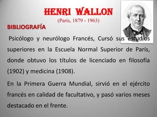 HENRI WALLON
(París, 1879 - 1963)

BIBLIOGRAFÍA
Psicólogo y neurólogo Francés, Cursó sus estudios
superiores en la Escuela Normal Superior de París,
donde obtuvo los títulos de licenciado en filosofía

(1902) y medicina (1908).
En la Primera Guerra Mundial, sirvió en el ejército
francés en calidad de facultativo, y pasó varios meses
destacado en el frente.

 