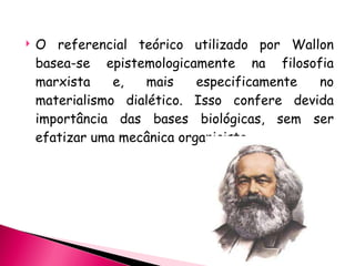 O referencial teórico utilizado por Wallon basea-se epistemologicamente na filosofia marxista e, mais especificamente no materialismo dialético. Isso confere devida importância das bases biológicas, sem ser efatizar uma mecânica organicista. 