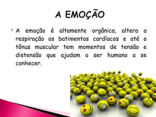 A emoção é altamente orgânica, altera a respiração os batimentos cardíacos e até o tônus muscular tem momentos de tensão e distensão que ajudam o ser humano a se conhecer. 