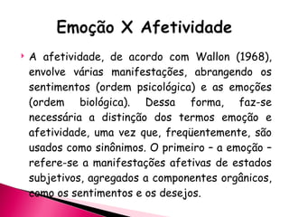 A afetividade, de acordo com Wallon (1968), envolve várias manifestações, abrangendo os sentimentos (ordem psicológica) e as emoções (ordem biológica). Dessa forma, faz-se necessária a distinção dos termos emoção e afetividade, uma vez que, freqüentemente, são usados como sinônimos. O primeiro – a emoção – refere-se a manifestações afetivas de estados subjetivos, agregados a componentes orgânicos, como os sentimentos e os desejos.  