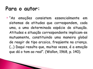 “ As emoções consistem essencialmente em sistemas de atitudes que correspondem, cada uma, a uma determinada espécie de situação. Atitudes e situação correspondente implicam-se mutuamente, constituindo uma maneira global de reagir de tipo arcaico, freqüente na criança. (...) Daqui resulta que, muitas vezes, é a emoção que dá o tom ao real”. (Wallon, 1968, p. 140). 