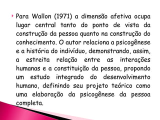 Para Wallon (1971) a dimensão afetiva ocupa lugar central tanto do ponto de vista da construção da pessoa quanto na construção do conhecimento. O autor relaciona a psicogênese e a história do indivíduo, demonstrando, assim, a estreita relação entre as interações humanas e a constituição da pessoa, propondo um estudo integrado do desenvolvimento humano, definindo seu projeto teórico como uma elaboração da psicogênese da pessoa completa. 