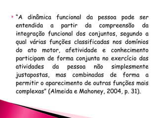 “ A dinâmica funcional da pessoa pode ser entendida a partir da compreensão da integração funcional dos conjuntos, segundo a qual várias funções classificadas nos domínios do ato motor, afetividade e conhecimento participam de forma conjunta no exercício das atividades da pessoa não simplesmente justapostas, mas combinadas de forma a permitir o aparecimento de outras funções mais complexas” (Almeida e Mahoney, 2004, p. 31). 