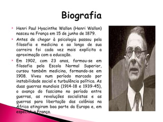 Henri Paul Hyacinthe Wallon (Henri Wallon) na sceu na França em 15 de junho de 1879. Antes de chegar à psicologia passou pela filosofia e medicina e ao longo de sua carreira foi cada vez mais explícita a aproximação com a educação. Em 1902, com 23 anos, formou-se em filosofia pela Escola Normal Superior, cursou também medicina, formando-se em 1908. Viveu num período marcado por instabilidade social e turbulência política. As duas guerras mundiais (1914-18 e 1939-45), o avanço do fascismo no período entre guerras, as revoluções socialistas e as guerras para libertação das colônias na África atingiram boa parte da Europa e, em especial, a França. 