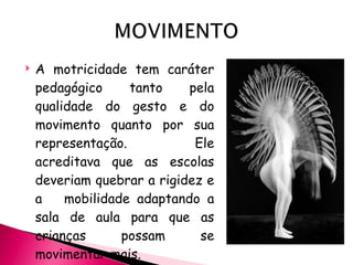 A motricidade tem caráter pedagógico tanto pela qualidade do gesto e do movimento quanto por sua representação. Ele acreditava que as escolas deveriam quebrar a rigidez e a  mobilidade adaptando a sala de aula para que as crianças possam se movimentar mais. 
