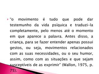 “ o movimento é tudo que pode dar testemunho da vida psíquica e traduzi-la completamente, pelo menos até o momento em que aparece a palavra. Antes disso, a criança, para se fazer entender apenas possui gestos, ou seja, movimentos relacionados com as suas necessidades, ou o seu humor, assim, como com as situações e que sejam susceptíveis de as exprimir” (Wallon, 1975, p. 75). 
