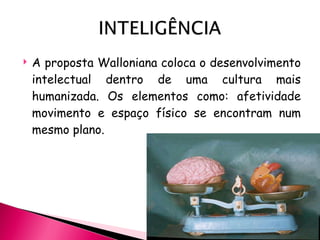 A  proposta Walloniana coloca o desenvolvimento intelectual dentro de uma cultura mais humanizada. Os elementos como: afetividade movimento e espaço físico se encontram num mesmo plano. 