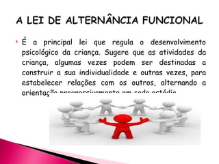É a principal lei que regula o desenvolvimento psicológico da criança. Sugere que as atividades da criança, algumas vezes podem ser destinadas a construir a sua individualidade e outras vezes, para estabelecer relações com os outros, alternando a orientação progressivamente em cada estádio. 