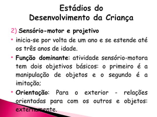 2)  Sensório-motor e projetivo inicia-se por volta de um ano e se estende até os três anos de idade. Função dominante : atividade sensório-motora tem dois objetivos básicos: o primeiro é a manipulação de objetos e o segundo é a imitação; Orientação : Para o exterior - relações orientadas para com os outros e objetos: externamente. 