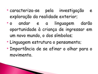 caracteriza-se pela investigação e exploração da realidade exterior; o andar e a linguagem darão oportunidade à criança de ingressar em um novo mundo, o dos símbolos; Linguagem estrutura o pensamento; Importância de se afinar o olhar para o movimento. 