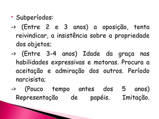 Subperíodos: -> (Entre 2 e 3 anos) a oposição, tenta reivindicar, a insistência sobre a propriedade dos objetos; -> (Entre 3-4 anos) Idade da graça nas habilidades expressivas e motoras. Procura a aceitação e admiração dos outros. Período narcisista; -> (Pouco tempo antes dos 5 anos) Representação de papéis. Imitação. 
