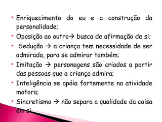 Enriquecimento do eu e a construção da personalidade; Oposição ao outro   busca de afirmação de si; Sedução    a criança tem necessidade de ser admirada, para se admirar também; Imitação    personagens são criados a partir das pessoas que a criança admira; Inteligência se apóia fortemente na atividade motora; Sincretismo    não separa a qualidade da coisa em si. 