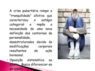 A crise pubertária rompe a “tranquilidade” afetiva que caracterizou o estágio categorial e impõe a necessidade de uma nova definição dos contornos da personalidade, desestruturados devido às modificações corporais resultantes da ação hormonal. Oposição sistemática ao adulto.  Busca diferenciar-se do adulto. 