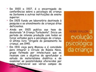 De 1920 a 1937, é o encarregado de conferências sobre a psicologia da criança na Sorbonne e outras instituições de ensino superior. Em 1925 funda um laboratório destinado à pesquisa e ao atendimento de crianças ditas deficientes. Ainda em 1925 publica sua tese de doutorado “A Criança Turbulenta”. Inicia um período de intensa produção com todos os livros voltados para a psicologia da criança. O último livro “Origens do pensamento na criança’, em 1945. Em 1931 viaja para Moscou e é convidado para integrar o Círculo da Rússia Nova, grupo formado por intelectuais que se reuniam com o objetivo de aprofundar o estudo do materialismo dialético e de examinar as possibilidades oferecidas por este referencial aos vários campos da ciência. 