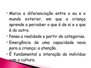 Marca a diferenciação entre o eu e o mundo exterior, em que a criança aprende a perceber o que é de si e o que é do outro. Pensa a realidade a partir de categorias. Emergência de uma capacidade nova para a criança: a atenção. É fundamental a interação do indivíduo com a cultura. 