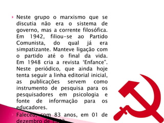 Neste grupo o marxismo que se discutia não era o sistema de governo, mas a corrente filosófica. Em 1942, filiou-se ao Partido Comunista, do qual já era simpatizante. Manteve ligação com o partido até o final da vida. Em 1948 cria a revista ‘Enfance”. Neste periódico, que ainda hoje tenta seguir a linha editorial inicial, as publicações servem como instrumento de pesquisa para os pesquisadores em psicologia e fonte de informação para os educadores. Faleceu, com 83 anos, em 01 de dezembro de 1962 