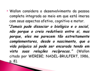 Wallon considera o desenvolvimento da pessoa completa integrada ao meio em que está imersa com seus aspectos afetivo, cognitivo e motor. “ Jamais pude dissociar o biológico e o social, não porque o creia redutíveis entre si, mas porque, eles me parecem tão estreitamente complementares, desde o nascimento, que a vida psíquica só pode ser encarada tendo em vista suas relações recíprocas.”  (Wallon citado por WEREBE; NADEL-BRULFERT, 1986, p. 8). 