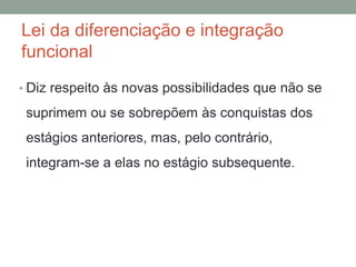 Lei da diferenciação e integração
funcional
• Diz respeito às novas possibilidades que não se
suprimem ou se sobrepõem às conquistas dos
estágios anteriores, mas, pelo contrário,
integram-se a elas no estágio subsequente.
 