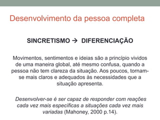 Desenvolvimento da pessoa completa
SINCRETISMO  DIFERENCIAÇÃO
Movimentos, sentimentos e ideias são a princípio vividos
de uma maneira global, até mesmo confusa, quando a
pessoa não tem clareza da situação. Aos poucos, tornam-
se mais claros e adequados às necessidades que a
situação apresenta.
Desenvolver-se é ser capaz de responder com reações
cada vez mais específicas a situações cada vez mais
variadas (Mahoney, 2000 p.14).
 